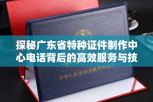 苏州探秘广东省特种证件制作中心电话背后的高效服务与技术革新