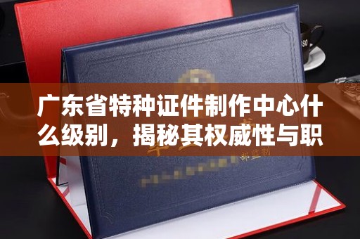 苏州广东省特种证件制作中心什么级别，揭秘其权威性与职能